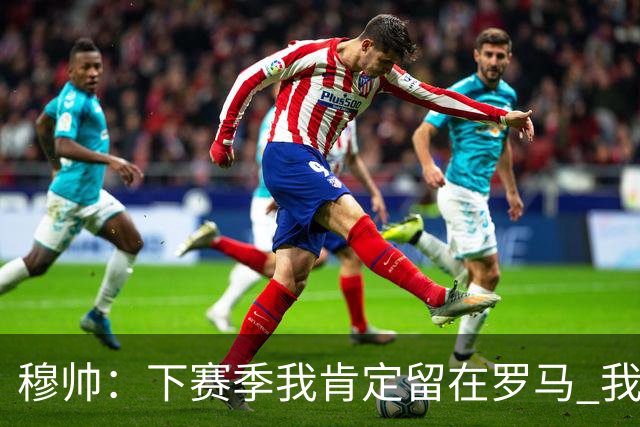 穆帅：下赛季我肯定留在罗马 我们能拿欧冠席位
